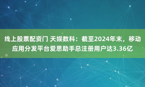 线上股票配资门 天娱数科：截至2024年末，移动应用分发平台爱思助手总注册用户达3.36亿