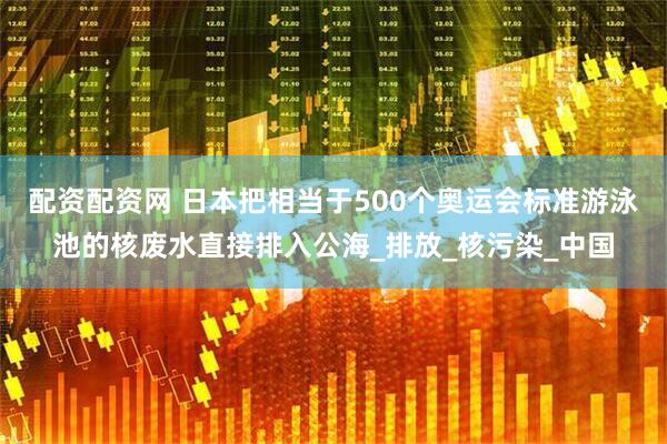 配资配资网 日本把相当于500个奥运会标准游泳池的核废水直接排入公海_排放_核污染_中国