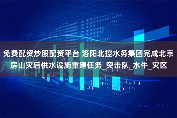 免费配资炒股配资平台 洛阳北控水务集团完成北京房山灾后供水设施重建任务_突击队_水牛_灾区