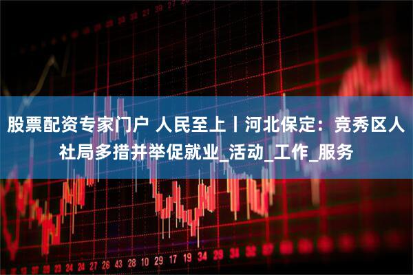 股票配资专家门户 人民至上丨河北保定：竞秀区人社局多措并举促就业_活动_工作_服务