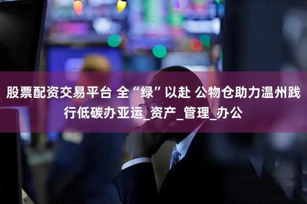 股票配资交易平台 全“绿”以赴 公物仓助力温州践行低碳办亚运_资产_管理_办公