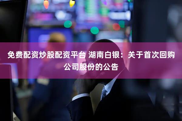 免费配资炒股配资平台 湖南白银：关于首次回购公司股份的公告