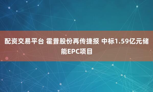 配资交易平台 霍普股份再传捷报 中标1.59亿元储能EPC项目