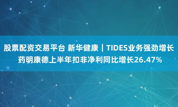 股票配资交易平台 新华健康｜TIDES业务强劲增长 药明康德上半年扣非净利同比增长26.47%