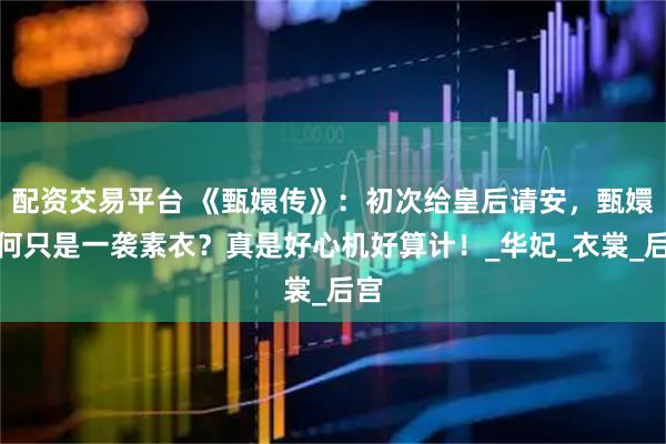 配资交易平台 《甄嬛传》：初次给皇后请安，甄嬛为何只是一袭素衣？真是好心机好算计！_华妃_衣裳_后宫