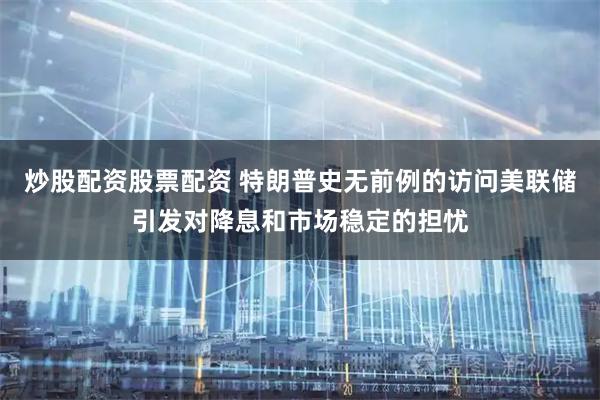 炒股配资股票配资 特朗普史无前例的访问美联储引发对降息和市场稳定的担忧