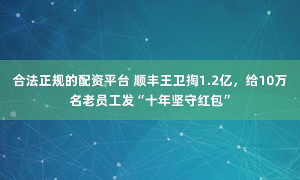 合法正规的配资平台 顺丰王卫掏1.2亿，给10万名老员工发“十年坚守红包”