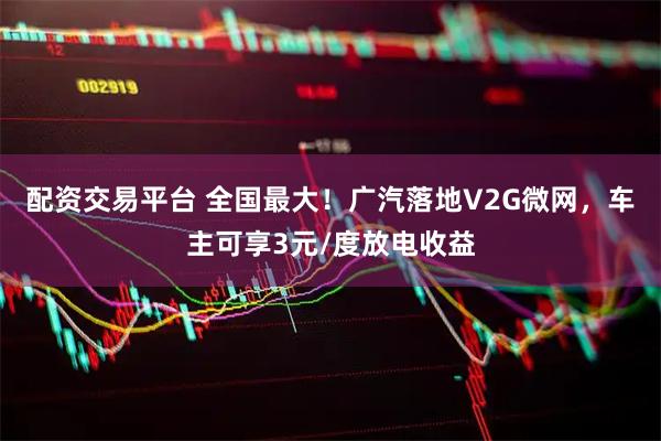 配资交易平台 全国最大！广汽落地V2G微网，车主可享3元/度放电收益
