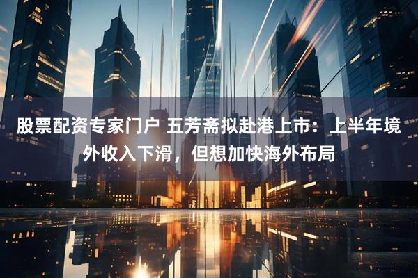 股票配资专家门户 五芳斋拟赴港上市：上半年境外收入下滑，但想加快海外布局