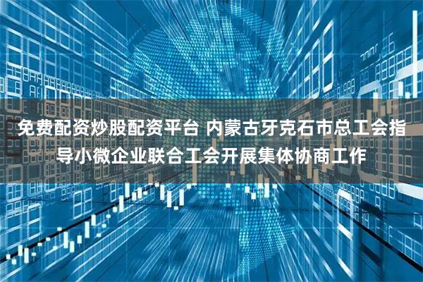 免费配资炒股配资平台 内蒙古牙克石市总工会指导小微企业联合工会开展集体协商工作