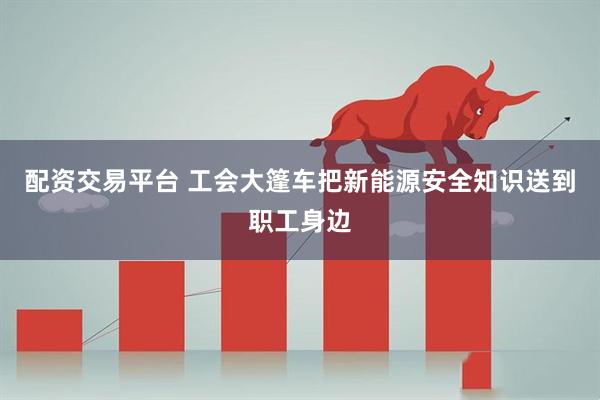 配资交易平台 工会大篷车把新能源安全知识送到职工身边