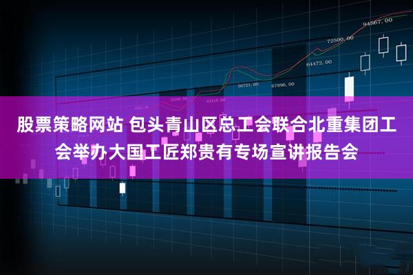 股票策略网站 包头青山区总工会联合北重集团工会举办大国工匠郑贵有专场宣讲报告会