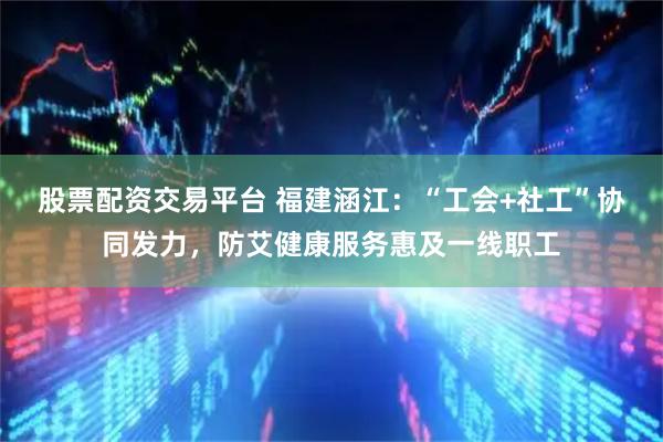 股票配资交易平台 福建涵江：“工会+社工”协同发力，防艾健康服务惠及一线职工